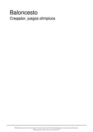 Baloncesto
Creqador, juegos olimpicos




  PDF generado usando el kit de herramientas de fuente abierta mwlib. Ver http://code.pediapress.com/ para mayor información.
                                     PDF generated at: Mon, 24 Oct 2011 16:48:50 UTC
 