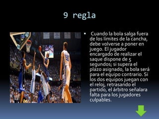 9 regla
 Cuando la bola salga fuera
de los límites de la cancha,
debe volverse a poner en
juego. El jugador
encargado de realizar el
saque dispone de 5
segundos; si supera el
plazo asignado, la bola será
para el equipo contrario. Si
los dos equipos juegan con
el reloj, retrasando el
partido, el árbitro señalara
falta para los jugadores
culpables.
 