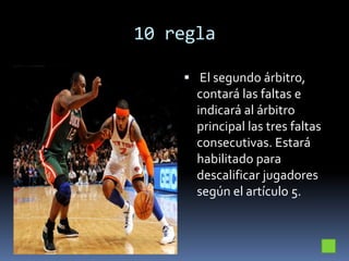 10 regla
 El segundo árbitro,
contará las faltas e
indicará al árbitro
principal las tres faltas
consecutivas. Estará
habilitado para
descalificar jugadores
según el artículo 5.
 