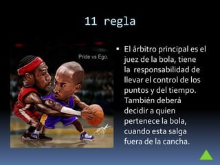 11 regla
 El árbitro principal es el
juez de la bola, tiene
la responsabilidad de
llevar el control de los
puntos y del tiempo.
También deberá
decidir a quien
pertenece la bola,
cuando esta salga
fuera de la cancha.
 