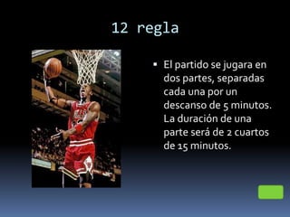 12 regla
 El partido se jugara en
dos partes, separadas
cada una por un
descanso de 5 minutos.
La duración de una
parte será de 2 cuartos
de 15 minutos.
 