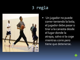 3 regla
 Un jugador no puede
correr teniendo la bola;
el jugador debe pasar o
tirar a la canasta desde
el lugar donde la
atrapa, salvo si la coge
mientras corre pero
tiene que detenerse.
 