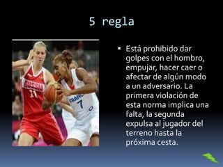 5 regla
 Está prohibido dar
golpes con el hombro,
empujar, hacer caer o
afectar de algún modo
a un adversario. La
primera violación de
esta norma implica una
falta, la segunda
expulsa al jugador del
terreno hasta la
próxima cesta.
 