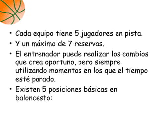 • Cada equipo tiene 5 jugadores en pista.
• Y un máximo de 7 reservas.
• El entrenador puede realizar los cambios
que crea oportuno, pero siempre
utilizando momentos en los que el tiempo
esté parado.
• Existen 5 posiciones básicas en
baloncesto:
 