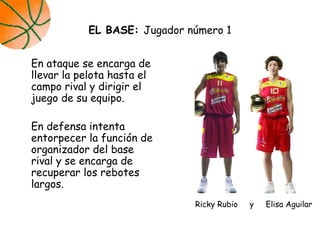 En ataque se encarga de
llevar la pelota hasta el
campo rival y dirigir el
juego de su equipo.
En defensa intenta
entorpecer la función de
organizador del base
rival y se encarga de
recuperar los rebotes
largos.
EL BASE: Jugador número 1
Ricky Rubio y Elisa Aguilar
 