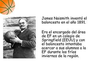 James Naismith inventó el
baloncesto en el año 1891.
Era el encargado del área
de EF en un colegio de
Springfield (EEUU) y con
el baloncesto intentaba
acercar a sus alumnos a la
EF durante los fríos
inviernos de la región.
 