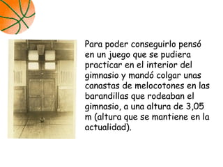 Para poder conseguirlo pensó
en un juego que se pudiera
practicar en el interior del
gimnasio y mandó colgar unas
canastas de melocotones en las
barandillas que rodeaban el
gimnasio, a una altura de 3,05
m (altura que se mantiene en la
actualidad).
 
