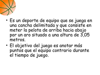 • Es un deporte de equipo que se juega en
una cancha delimitada y que consiste en
meter la pelota de arriba hacia abajo
por un aro situado a una altura de 3,05
metros.
• El objetivo del juego es anotar más
puntos que el equipo contrario durante
el tiempo de juego.
 