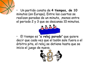 • Un partido consta de 4 tiempos, de 10
minutos (en Europa). Entre los cuartos se
realizan paradas de un minuto, ,menos entre
el periodo 2 y 3 que se descansa 10 minutos.
• El tiempo es “a reloj parado” que quiere
decir que cada vez que el balón sale fuera o el
árbitro pita, el reloj se detiene hasta que se
inicia el juego de nuevo.
 