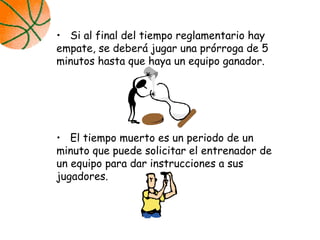 • Si al final del tiempo reglamentario hay
empate, se deberá jugar una prórroga de 5
minutos hasta que haya un equipo ganador.
• El tiempo muerto es un periodo de un
minuto que puede solicitar el entrenador de
un equipo para dar instrucciones a sus
jugadores.
 