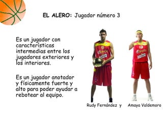 Es un jugador con
características
intermedias entre los
jugadores exteriores y
los interiores.
Es un jugador anotador
y físicamente fuerte y
alto para poder ayudar a
rebotear al equipo.
EL ALERO: Jugador número 3
Rudy Fernández y Amaya Valdemoro
 