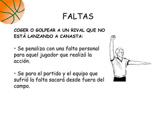 FALTAS
COGER O GOLPEAR A UN RIVAL QUE NO
ESTÁ LANZANDO A CANASTA:
• Se penaliza con una falta personal
para aquel jugador que realizó la
acción.
• Se para el partido y el equipo que
sufrió la falta sacará desde fuera del
campo.
 