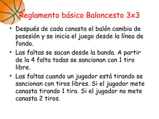 • Después de cada canasta el balón cambia de
posesión y se inicia el juego desde la línea de
fondo.
• Las faltas se sacan desde la banda. A partir
de la 4 falta todas se sancionan con 1 tiro
libre.
• Las faltas cuando un jugador está tirando se
sancionan con tiros libres. Si el jugador mete
canasta tirando 1 tiro. Si el jugador no mete
canasta 2 tiros.
Reglamento básico Baloncesto 3x3
 