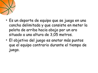 • Es un deporte de equipo que se juega en una
cancha delimitada y que consiste en meter la
pelota de arriba hacia abajo por un aro
situado a una altura de 3,05 metros.
• El objetivo del juego es anotar más puntos
que el equipo contrario durante el tiempo de
juego.
 