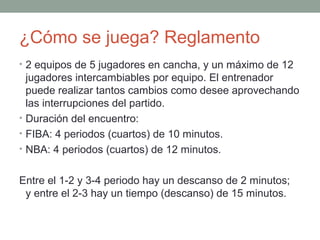 ¿Cómo se juega? Reglamento
• 2 equipos de 5 jugadores en cancha, y un máximo de 12
jugadores intercambiables por equipo. El entrenador
puede realizar tantos cambios como desee aprovechando
las interrupciones del partido.
• Duración del encuentro:
• FIBA: 4 periodos (cuartos) de 10 minutos.
• NBA: 4 periodos (cuartos) de 12 minutos.
Entre el 1-2 y 3-4 periodo hay un descanso de 2 minutos;
y entre el 2-3 hay un tiempo (descanso) de 15 minutos.
 