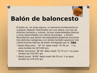 Balón de baloncesto
El balón es, sin duda alguna, un elemento fundamental en
cualquier deporte relacionado con una esfera. Los hay de
distintos tamaños y colores, incluso materialidades básicas
y otras desarrolladas con última tecnología  y diseño.
Recordemos que dentro del básquetbol podemos encontrar
tres distintas categorías y en donde también aparecen tres
clasificaciones básicas de balón entregadas por la FIBA:
O Balón Masculino  “Nº 7A” debe medir 75-78 cm.  Y su
peso bordea los 567-650 grs.
O Balón Femenino “Nº 6A” debe medir 72-73 cm. Y su peso
bordea los 510-567 grs.
O Balón Junior “Nº5A” debe medir 69-70 cm. Y su peso
bordea los 470-510 grs.

 