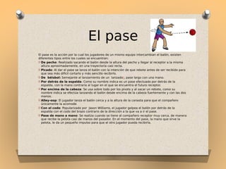 El pase
El pase es la acción por la cual los jugadores de un mismo equipo intercambian el balón, existen
diferentes tipos entre los cuales se encuentran:
O De pecho: Realizado sacando el balón desde la altura del pecho y llegar al receptor a la misma
altura aproximadamente, en una trayectoria casi recta.
O Picado: Al dar el pase se lanza el balón con la intención de que rebote antes de ser recibido para
que sea más difícil cortarlo y más sencillo recibirlo.
O De béisbol: Semejante al lanzamiento de un lanzador, pase largo con una mano.
O Por detrás de la espalda: Como su nombre indica es un pase efectuado por detrás de la
espalda, con la mano contraria al lugar en el que se encuentra el futuro receptor.
O Por encima de la cabeza: Se usa sobre todo por los pívots y al sacar un rebote, como su
nombre indica se efectúa lanzando el balón desde encima de la cabeza fuertemente y con las dos
manos.
O Alley-oop: El jugador lanza el balón cerca y a la altura de la canasta para que el compañero
únicamente la acomode
O Con el codo: Popularizado por Jason Williams, el jugador golpea el balón por detrás de la
espalda con el codo del brazo contrario de la dirección a la que va a ir el pase.
O Pase de mano a mano: Se realiza cuando se tiene al compañero receptor muy cerca, de manera
que recibe la pelota casi de manos del pasador. En el momento del pase, la mano que sirve la
pelota, le da un pequeño impulso para que el otro jugador pueda recibirla.

 