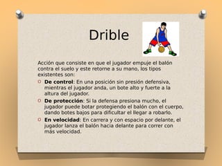 Drible
Acción que consiste en que el jugador empuje el balón
contra el suelo y este retorne a su mano, los tipos
existentes son:
O De control: En una posición sin presión defensiva,
mientras el jugador anda, un bote alto y fuerte a la
altura del jugador.
O De protección: Si la defensa presiona mucho, el
jugador puede botar protegiendo el balón con el cuerpo,
dando botes bajos para dificultar el llegar a robarlo.
O En velocidad: En carrera y con espacio por delante, el
jugador lanza el balón hacia delante para correr con
más velocidad.

 