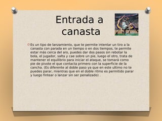 Entrada a
canasta
O Es un tipo de lanzamiento, que te permite intentar un tiro a la

canasta con parada en un tiempo o en dos tiempos, te permite
estar más cerca del aro, puedes dar dos pasos sin rebotar la
bola, el jugador, salta y cae sobre un pie, luego el otro, trata de
mantener el equilibrio para iniciar el ataque, se tomará como
pie de pivote el que contacta primero con la superficie de la
cancha. (Es diferente al doble paso ya que en este ultimo no te
puedes parar, mientras que en el doble ritmo es permitido parar
y luego fintear o lanzar sin ser penalizado) .

 