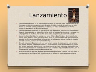 Lanzamiento
O

Lanzamiento personal: Es un lanzamiento estático. Se concede como penalización de las
faltas personales del equipo contrario. En posición básica, detrás de las líneas de tiros
libres, se coloca la pelota por delante de la cara y se tira a canasta con una mano,
mientras la otra sirve de acompañamiento.

O

Lanzamiento en suspensión: Se ejecuta igual que el personal, pero con una fase de salto.
Cuando el cuerpo está en suspensión (en el aire), se realiza el lanzamiento a canasta, con
un golpe final de muñeca. Hay cuatro fases: salto, suspensión, lanzamiento y caída.

O

Lanzamiento en bandeja: Se realiza muy cerca del aro. Este tiro debe dominarse tanto
con la mano derecha como con la izquierda, pues es conveniente que el lanzamiento se
ejecute con la mano más alejada del defensor. La pelota debe quedar casi amortiguada
sobre la canasta, como si se dejara en bandeja

O

Entrada a canasta: Es un enceste con una carrera previa. Si nos dirigimos a la canasta
por el lado derecho, botaremos la pelota y la lanzaremos con la mano derecha; si vamos
por el lado izquierdo, la botaremos y lanzaremos con la mano izquierda. Los dos últimos
pasos de la carrera sirven para aproximarse a la canasta e impulsarse hacia arriba, con le
fin de dejar la pelota la más cerca posible del aro.

O

Mate: Consiste en impulsar la pelota directamente dentro de la canasta, con una mano o
con las dos, por encima del aro. Requiere un gran salto y un fuerte golpe de muñeca.

 