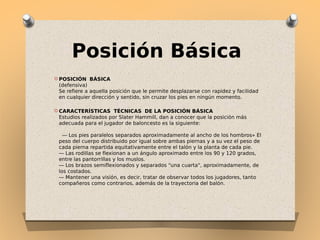 Posición Básica
O POSICIÓN BÁSICA 

(defensiva)
Se refiere a aquella posición que le permite desplazarse con rapidez y facilidad
en cualquier dirección y sentido, sin cruzar los pies en ningún momento.
O CARACTERÍSTICAS TÉCNICAS DE

LA POSICIÓN BÁSICA 
Estudios realizados por Slater Hammill, dan a conocer que la posición más
adecuada para el jugador de baloncesto es la siguiente:
 
 — Los pies paralelos separados aproximadamente al ancho de los hombros» El
peso del cuerpo distribuido por igual sobre ambas piernas y a su vez el peso de
cada pierna repartida equitativamente entre el talón y la planta de cada pie.
— Las rodillas se flexionan a un ángulo aproximado entre los 90 y 120 grados,
entre las pantorrillas y los muslos.
— Los brazos semiflexionados y separados "una cuarta", aproximadamente, de
los costados.
— Mantener una visión, es decir, tratar de observar todos los jugadores, tanto
compañeros como contrarios, además de la trayectoria del balón.

 
