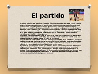 El partido
●

El arbitro principal da comienzo al partido lanzando el balón al aire en el círculo central
para un salto entre dos jugadores, uno de cada equipo; idéntico procedimiento se sigue
para iniciar el segundo tiempo y en caso de producirse prórrogas o tiempos extras.
Una vez en posesión de la pelota, uno de los dos equipos, sus jugadores intentarán por
medio de pases, dríbbling, etc., llevarlo al campo contrario e introducirlo finalmente en el
cesto. Se marca cuando el balón en juego entra por la parte superior del cesto y se queda
en la red o pasa a través de ella. El cesto marcado en juego vale 2 puntos; un cesto
marcado en un tiro libre vale un punto.
Un jugador atacante no puede tocar el balón en el área restringida mientras cae hacia el
cesto y se encuentra sobre el nivel del aro, eliminándose la restricción cuando lanza un
jugador contrario, excepto cuando se trata de un remate.
Después de cada cesto y de la ejecución del segundo tiro libre, si se transforma, cualquier
jugador contrario al equipo al que se acreditan los puntos pondrá el balón en juego desde
un punto cualquiera de su propia línea de fondo, pasándolo a un compañero en un plazo
máximo de 5 segundos desde que el balón está en sus manos.
El partido es ganado por el equipo que obtenga mayor número de puntos en el tiempo de
juego. Si el tanteo está empatado al terminar el tiempo reglamentario, se continúa el
juego durante un período extra o prórroga de 5 minutos necesarios para deshacer el
empate. Esta regla no es de aplicación en determinados países (España, por ejemplo) o en
partidos del sistema de Copa (ida y vuelta) en las que se admite el empate siempre y
cuando no sea obligatorio designar un vencedor.

 