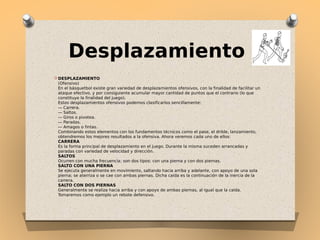 Desplazamiento
O DESPLAZAMIENTO 

(Ofensivo) 
En el básquetbol existe gran variedad de desplazamientos ofensivos, con la finalidad de facilitar un
ataque efectivo, y por consiguiente acumular mayor cantidad de puntos que el contrario (lo que
constituye la finalidad del juego).
Estos desplazamientos ofensivos podemos clasificarlos sencillamente:
— Carrera.
— Saltos.
— Giros o pivotea.
— Paradas.
— Amagos o fintas.
Combinando estos elementos con los fundamentos técnicos como el pase, el drible, lanzamiento,
obtendremos los mejores resultados a la ofensiva. Ahora veremos cada uno de ellos:
CARRERA
Es la forma principal de desplazamiento en el juego. Durante la misma suceden arrancadas y
paradas con variedad de velocidad y dirección.
SALTOS
Ocurren con mucha frecuencia; son dos tipos: con una pierna y con dos piernas.
SALTO CON UNA PIERNA
Se ejecuta generalmente en movimiento, saltando hacia arriba y adelante, con apoyo de una sola
pierna; se aterriza o se cae con ambas piernas. Dicha caída es la continuación de la inercia de la
carrera.
SALTO CON DOS PIERNAS
Generalmente se realiza hacia arriba y con apoyo de ambas piernas, al igual que la caída.
Tomaremos como ejemplo un rebote defensivo.

 