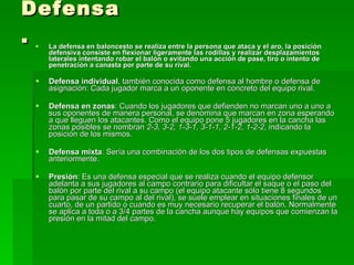 Defensa. La defensa en baloncesto se realiza entre la persona que ataca y el aro, la posición defensiva consiste en flexionar ligeramente las rodillas y realizar desplazamientos laterales intentando robar el balón o evitando una acción de pase, tiro o intento de penetración a canasta por parte de su rival.   Defensa individual , también conocida como defensa al hombre o defensa de asignación: Cada jugador marca a un oponente en concreto del equipo rival.  Defensa en zonas : Cuando los jugadores que defienden no marcan uno a uno a sus oponentes de manera personal, se denomina que marcan en zona esperando a que lleguen los atacantes. Como el equipo pone 5 jugadores en la cancha las zonas posibles se nombran  2-3, 3-2, 1-3-1, 3-1-1, 2-1-2, 1-2-2 , indicando la posición de los mismos.  Defensa mixta : Sería una combinación de los dos tipos de defensas expuestas anteriormente.  Presión : Es una defensa especial que se realiza cuando el equipo defensor adelanta a sus jugadores al campo contrario para dificultar el saque o el paso del balón por parte del rival a su campo (el equipo atacante sólo tiene 8 segundos para pasar de su campo al del rival), se suele emplear en situaciones finales de un cuarto, de un partido o cuando es muy necesario recuperar el balón. Normalmente se aplica a toda o a 3/4 partes de la cancha aunque hay equipos que comienzan la presión en la mitad del campo.  