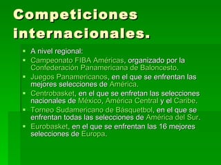 Competiciones internacionales. A nivel regional: Campeonato FIBA Américas , organizado por la  Confederación Panamericana de Baloncesto .  Juegos Panamericanos , en el que se enfrentan las mejores selecciones de  América .  Centrobasket , en el que se enfretan las selecciones nacionales de  México ,  América Central  y el  Caribe .  Torneo Sudamericano de Básquetbol , en el que se enfrentan todas las selecciones de  América del Sur .  Eurobasket , en el que se enfrentan las 16 mejores selecciones de  Europa .  