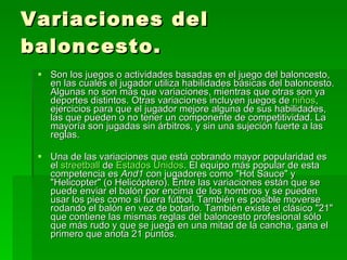 Variaciones del baloncesto. Son los juegos o actividades basadas en el juego del baloncesto, en las cuales el jugador utiliza habilidades básicas del baloncesto. Algunas no son más que variaciones, mientras que otras son ya deportes distintos. Otras variaciones incluyen juegos de  niños , ejercicios para que el jugador mejore alguna de sus habilidades, las que pueden o no tener un componente de competitividad. La mayoría son jugadas sin árbitros, y sin una sujeción fuerte a las reglas. Una de las variaciones que está cobrando mayor popularidad es el  streetball  de  Estados Unidos . El equipo más popular de esta competencia es  And1  con jugadores como "Hot Sauce" y "Helicopter" (o Helicóptero). Entre las variaciones están que se puede enviar el balón por encima de los hombros y se pueden usar los pies como si fuera fútbol. También es posible moverse rodando el balón en vez de botarlo. También existe el clásico "21" que contiene las mismas reglas del baloncesto profesional sólo que más rudo y que se juega en una mitad de la cancha, gana el primero que anota 21 puntos. 