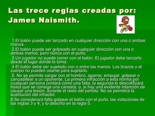 Las trece reglas creadas por: James Naismith. 1.El balón puede ser lanzado en cualquier dirección con una o ambas manos.  2.El balón puede ser golpeado en cualquier dirección con una o ambas manos, pero nunca con el puño.  3.Un jugador no puede correr con el balón. El jugador debe lanzarlo desde el lugar donde lo toma.  4.El balón debe ser sujetado con o entre las manos. Los brazos o el cuerpo no pueden usarse para sujetarlo.  5. No se permite cargar con el hombro, agarrar, empujar, golpear o zancadillear a un oponente. La primera infracción a esta norma por cualquier persona contará como una falta, la segunda lo descalificará hasta que se consiga una canasta, o, si hay una evidente intención de causar una lesión, durante el resto del partido. No se permitirá la sustitución del infractor.  6.Se considerará falta golpear el balón con el puño, las violaciones de las reglas 3 y 4, y lo descrito en la regla 5.  