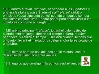 10.El árbitro auxiliar, " umpire ", sancionará a los jugadores y anotará las faltas, avisará además al " referee " (árbitro principal, véase siguiente punto) cuando un equipo cometa tres faltas consecutivas. Tendrá poder para descalificar a los jugadores conforme a la regla 5.  11.El árbitro principal, " referee ", jugará el balón y decide cuando está en juego, dentro del campo o fuera, a quién pertenece, y llevará el tiempo.  Decidirá cuando se consigue un punto, llevará el marcador y cualquier otra tarea propia de un árbitro.  12.El tiempo será de dos mitades de 15 minutos con un descanso de 5 minutos entre ambas.  13.El equipo que consiga más puntos será el vencedor.  