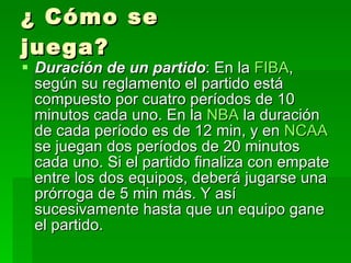 ¿ Cómo se juega? Duración de un partido : En la  FIBA , según su reglamento el partido está compuesto por cuatro períodos de 10 minutos cada uno. En la  NBA  la duración de cada período es de 12 min, y en  NCAA  se juegan dos períodos de 20 minutos cada uno. Si el partido finaliza con empate entre los dos equipos, deberá jugarse una prórroga de 5 min más. Y así sucesivamente hasta que un equipo gane el partido.  