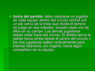Inicio del partido : debe colocarse un jugador de cada equipo dentro del círculo central con un pie cerca de la línea que divide el terreno de juego en dos mitades, situado cada uno de ellos en su campo. Los demás jugadores deben estar fuera del círculo. El árbitro lanza la pelota hacia arriba desde el centro del círculo y los dos jugadores saltan verticalmente para intentar desviarla, sin cogerla, hacia algún compañero de su equipo. 