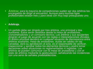 Árbitros : para la mayoría de competiciones suelen ser dos árbitros los encargados de dirigir el encuentro. Aunque para muchas ligas profesionales existan tres y para otras con muy bajo presupuesto uno.  Arbitraje. Un partido debe ser dirigido por tres árbitros, uno principal y dos auxiliares. Estos serán asistidos desde la mesa de anotadores, cronometradores y un comisario técnico. Los árbitros y sus ayudantes dirigirán el juego de acuerdo con las reglas e interpretaciones oficiales. El árbitro principal decidirá en cualquier situación de discrepancia entre árbitros auxiliares, mesa de anotadores, dudas de validez en las canastas, dará su aprobación al acta, es el responsable de verificar, inspeccionar y aprobar todos los elementos técnicos y podrá tomar decisiones sobre situaciones no reglamentadas ni regladas. Los árbitros se pueden comunicar con la mesa de anotadores y con el resto de árbitros mediante la gesticulación, señalizando las incidencias con una serie de señales preestablecidas. 
