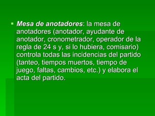 Mesa de anotadores : la mesa de anotadores (anotador, ayudante de anotador, cronometrador, operador de la regla de 24 s y, si lo hubiera, comisario) controla todas las incidencias del partido (tanteo, tiempos muertos, tiempo de juego, faltas, cambios, etc.) y elabora el acta del partido.  