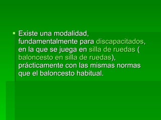 Existe una modalidad, fundamentalmente para  discapacitados , en la que se juega en  silla de ruedas  ( baloncesto en silla de ruedas ), prácticamente con las mismas normas que el baloncesto habitual.  