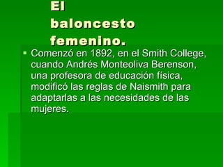 El baloncesto femenino. Comenzó en 1892, en el Smith College, cuando Andrés Monteoliva Berenson, una profesora de educación física, modificó las reglas de Naismith para adaptarlas a las necesidades de las mujeres.  