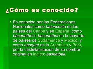¿Cómo es conocido? Es conocido por las Federaciones Nacionales como  baloncesto  en los países del  Caribe  y en  España , como  básquetbol  o  basquetbol  en la mayoría de países de  Sudamérica  y  México , y como  básquet  en la  Argentina  y  Perú , por la castellanización de su nombre original en  inglés :  basketball .  