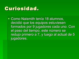 Curiosidad. Como Naismith tenía 18 alumnos, decidió que los equipos estuviesen formados por 9 jugadores cada uno. Con el paso del tiempo, este número se redujo primero a 7, y luego al actual de 5 jugadores.  