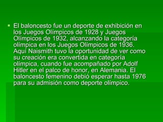 El baloncesto fue un deporte de exhibición en los Juegos Olímpicos de 1928 y Juegos Olímpicos de 1932, alcanzando la categoría olímpica en los Juegos Olímpicos de 1936. Aquí Naismith tuvo la oportunidad de ver como su creación era convertida en categoría olímpica, cuando fue acompañado por Adolf Hitler en el palco de honor, en Alemania. El baloncesto femenino debió esperar hasta 1976 para su admisión como deporte olímpico. 