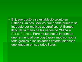 El juego gustó y se estableció pronto en Estados Unidos. México, fue donde primero se introdujo por motivos geográficos. A Europa, llegó de la mano de las sedes de YMCA a  París ,  Francia . Pero no fue hasta la primera guerra mundial que cogió gran impulso, sobre todo gracias a los soldados estadounidenses que jugaban en sus ratos libres. 