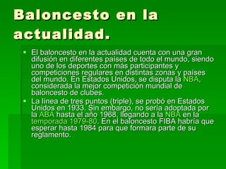 Baloncesto en la actualidad. El baloncesto en la actualidad cuenta con una gran difusión en diferentes países de todo el mundo, siendo uno de los deportes con más participantes y competiciones regulares en distintas zonas y países del mundo. En Estados Unidos, se disputa la  NBA , considerada la mejor competición mundial de baloncesto de clubes. La línea de tres puntos (triple), se probó en Estados Unidos en 1933. Sin embargo, no sería adoptada por la  ABA  hasta el año 1968, llegando a la  NBA  en la  temporada 1979-80 . En el baloncesto FIBA habría que esperar hasta 1984 para que formara parte de su reglamento. 