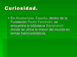 Curiosidad. En  Alcobendas ,  España , dentro de la Fundación  Pedro  Ferrándiz , se encuentra la biblioteca  Samaranch  donde se ubica la mayor del mundo en temas baloncestísticos.  