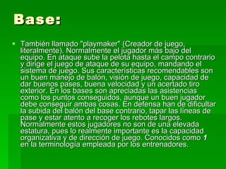 Base: También llamado "playmaker" (Creador de juego, literalmente). Normalmente el jugador más bajo del equipo. En ataque sube la pelota hasta el campo contrario y dirige el juego de ataque de su equipo, mandando el sistema de juego. Sus características recomendables son un buen manejo de balón, visión de juego, capacidad de dar buenos pases, buena velocidad y un acertado tiro exterior. En los bases son apreciadas las asistencias como los puntos conseguidos, aunque un buen jugador debe conseguir ambas cosas. En defensa han de dificultar la subida del balón del base contrario, tapar las líneas de pase y estar atento a recoger los rebotes largos. Normalmente estos jugadores no son de una elevada estatura, pues lo realmente importante es la capacidad organizativa y de dirección de juego. Conocidos como  1  en la terminología empleada por los entrenadores.  