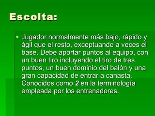 Escolta: Jugador normalmente más bajo, rápido y ágil que el resto, exceptuando a veces el base. Debe aportar puntos al equipo, con un buen tiro incluyendo el tiro de tres puntos, un buen dominio del balón y una gran capacidad de entrar a canasta. Conocidos como  2  en la terminología empleada por los entrenadores.  