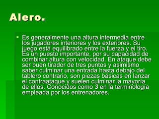 Alero. Es generalmente una altura intermedia entre los jugadores interiores y los exteriores. Su juego está equilibrado entre la fuerza y el tiro. Es un puesto importante, por su capacidad de combinar altura con velocidad. En ataque debe ser buen tirador de tres puntos y asimismo saber culminar una entrada hasta debajo del tablero contrario, son piezas básicas en lanzar el contraataque y suelen culminar la mayoría de ellos. Conocidos como  3  en la terminología empleada por los entrenadores.  