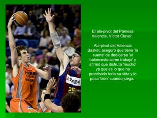 El ala-pívot del Pamesa Valencia, Víctor Claver.  Ala-pívot del Valencia Basket, aseguró que tiene 'la suerte' de dedicarse 'al baloncesto como trabajo' y afirmó que disfruta 'mucho' ya que es lo que ha practicado toda su vida y lo pasa 'bien' cuando juega.  