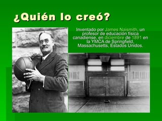 ¿Quién lo creó? Inventado por  James  Naismith , un profesor de educación física canadiense, en  diciembre  de  1891  en la YMCA de Springfield, Massachusetts, Estados Unidos. 