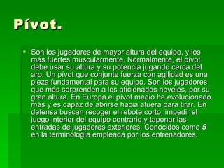 Pívot. Son los jugadores de mayor altura del equipo, y los más fuertes muscularmente. Normalmente, el pívot debe usar su altura y su potencia jugando cerca del aro. Un pívot que conjunte fuerza con agilidad es una pieza fundamental para su equipo. Son los jugadores que más sorprenden a los aficionados noveles, por su gran altura. En Europa el pívot medio ha evolucionado más y es capaz de abrirse hacia afuera para tirar. En defensa buscan recoger el rebote corto, impedir el juego interior del equipo contrario y taponar las entradas de jugadores exteriores. Conocidos como  5  en la terminología empleada por los entrenadores.  